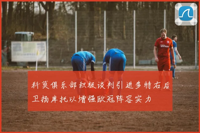科莫俱乐部积极谈判引进多特右后卫扬库托以增强欧冠阵容实力