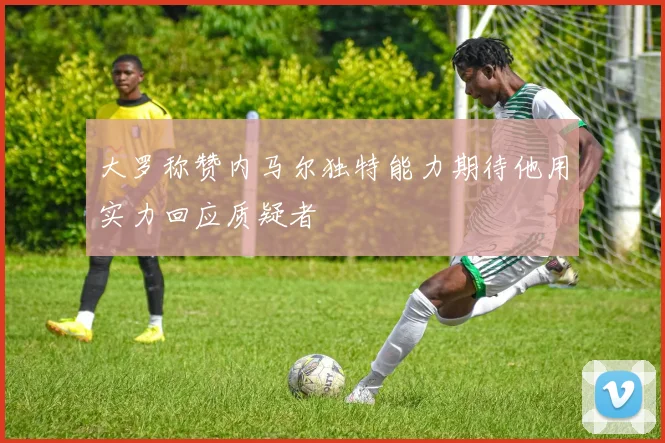 大罗称赞内马尔独特能力期待他用实力回应质疑者