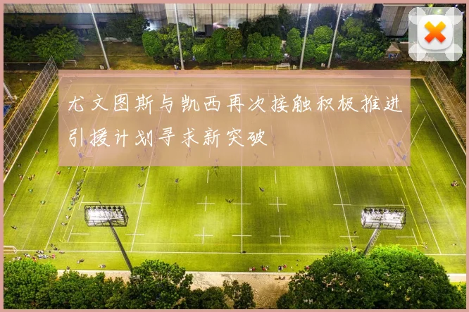 尤文图斯与凯西再次接触积极推进引援计划寻求新突破
