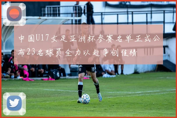 中国U17女足亚洲杯参赛名单正式公布23名球员全力以赴争创佳绩