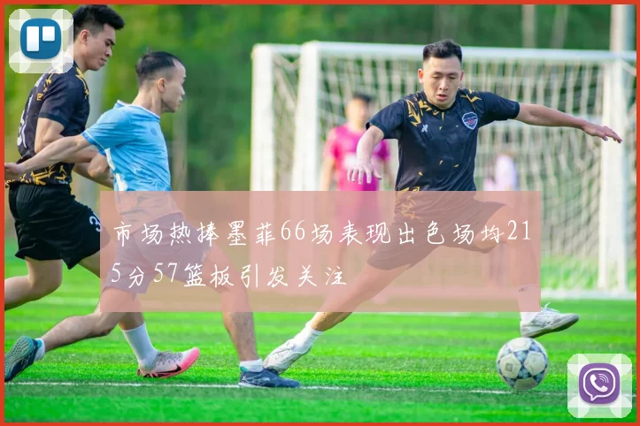 市场热捧墨菲66场表现出色场均215分57篮板引发关注