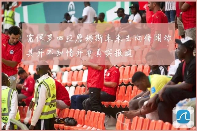 富保罗回应詹姆斯未来去向传闻称其并不知情并非真实报道