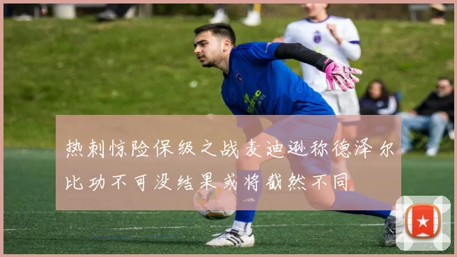 热刺惊险保级之战麦迪逊称德泽尔比功不可没结果或将截然不同