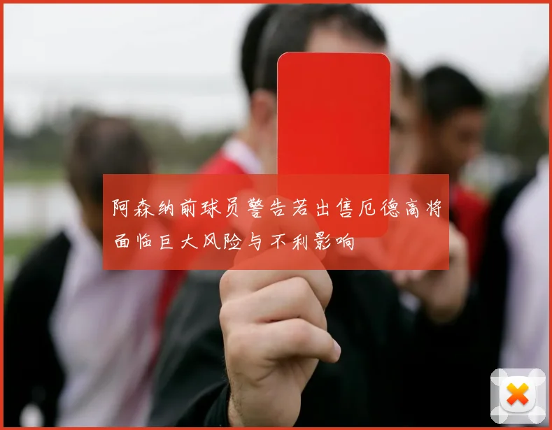 阿森纳前球员警告若出售厄德高将面临巨大风险与不利影响