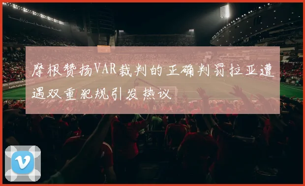 摩根赞扬VAR裁判的正确判罚拉亚遭遇双重犯规引发热议