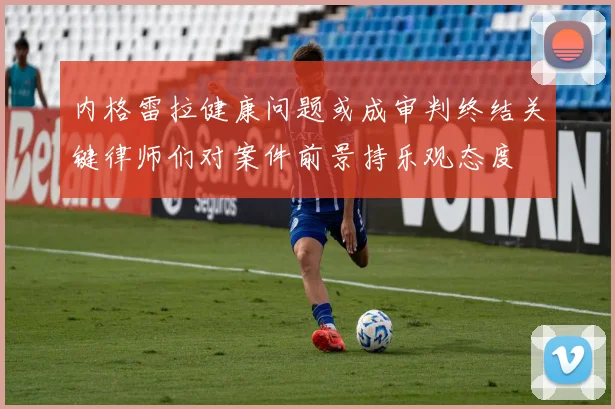内格雷拉健康问题或成审判终结关键律师们对案件前景持乐观态度