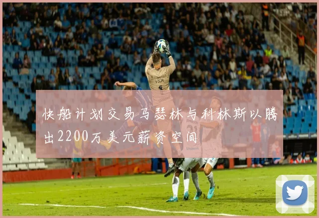 快船计划交易马瑟林与科林斯以腾出2200万美元薪资空间