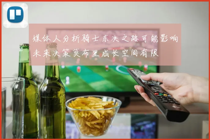 媒体人分析骑士东决之路可能影响未来决策莫布里成长空间有限