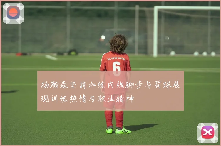 杨瀚森坚持加练内线脚步与罚球展现训练热情与职业精神