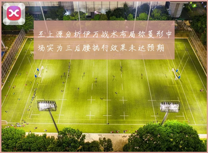 王上源分析伊万战术布局称菱形中场实为三后腰执行效果未达预期