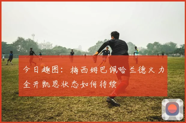 今日趣图：梅西姆巴佩哈兰德火力全开凯恩状态如何待续