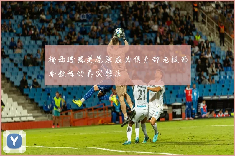 梅西透露更愿意成为俱乐部老板而非教练的真实想法