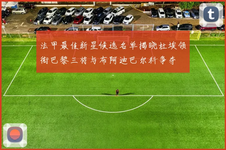 法甲最佳新星候选名单揭晓杜埃领衔巴黎三将与布阿迪巴尔科争夺