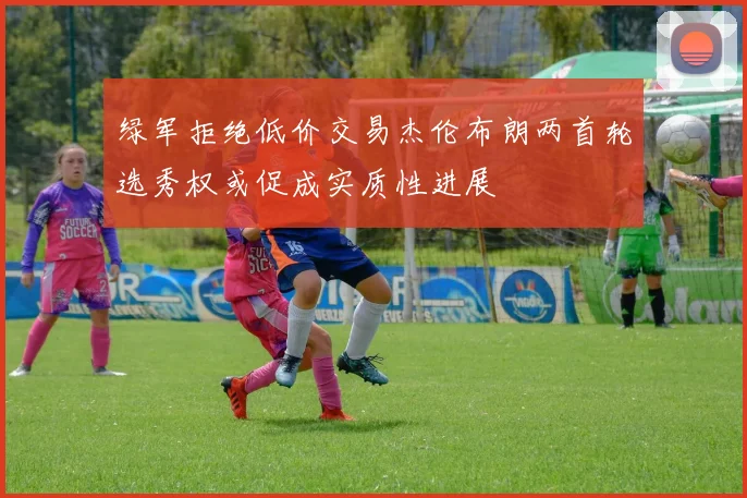绿军拒绝低价交易杰伦布朗两首轮选秀权或促成实质性进展