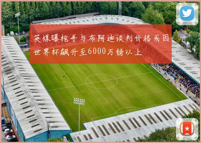 英媒曝枪手与布阿迪谈判价格或因世界杯飙升至6000万镑以上