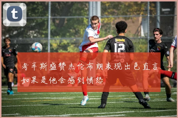 考辛斯盛赞杰伦布朗表现出色直言如果是他会感到愤怒