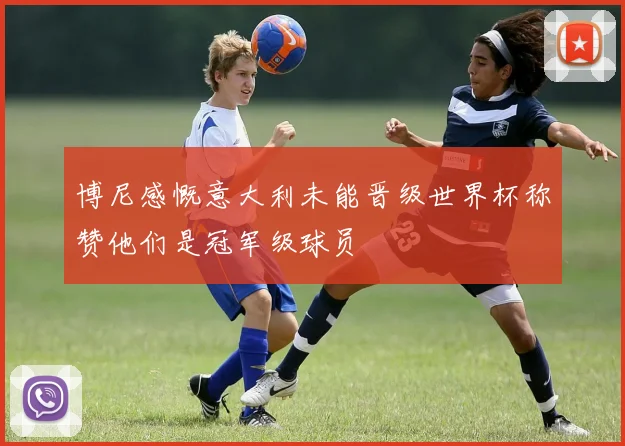 博尼感慨意大利未能晋级世界杯称赞他们是冠军级球员