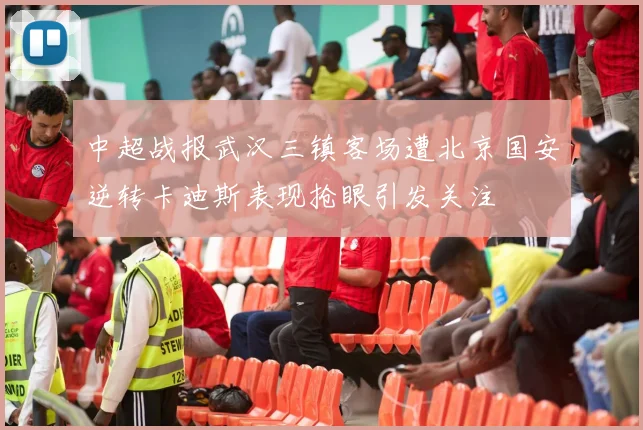 中超战报武汉三镇客场遭北京国安逆转卡迪斯表现抢眼引发关注