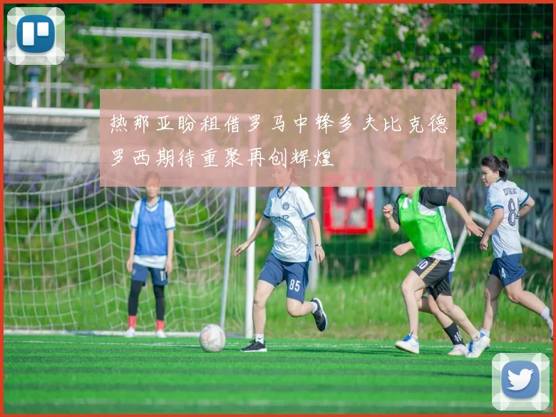 热那亚盼租借罗马中锋多夫比克德罗西期待重聚再创辉煌