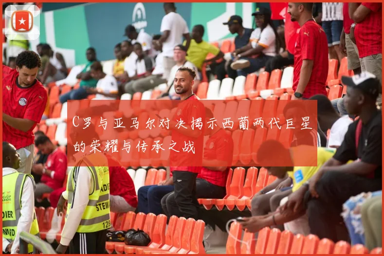 C罗与亚马尔对决揭示西葡两代巨星的荣耀与传承之战