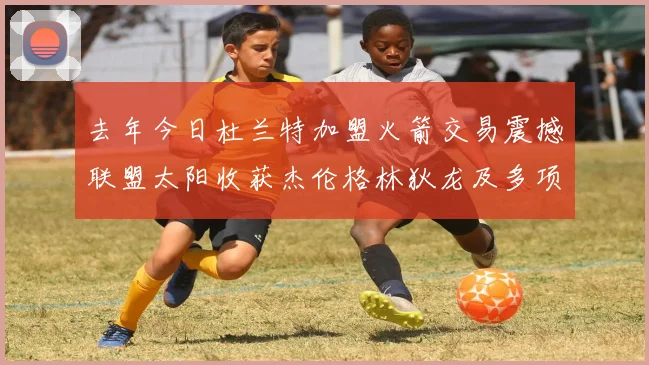 去年今日杜兰特加盟火箭交易震撼联盟太阳收获杰伦格林狄龙及多项选秀权