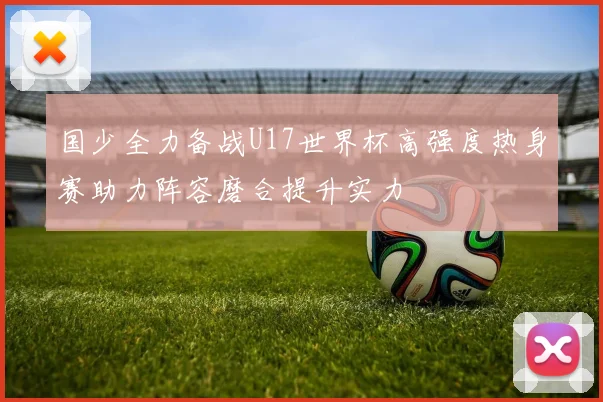 国少全力备战U17世界杯高强度热身赛助力阵容磨合提升实力