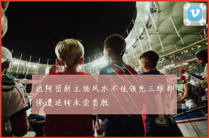 迈阿密新主场风水不佳领先三球却惨遭逆转未尝首胜