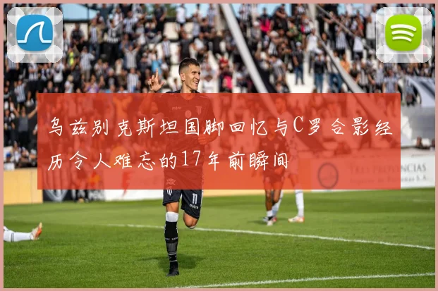 乌兹别克斯坦国脚回忆与C罗合影经历令人难忘的17年前瞬间