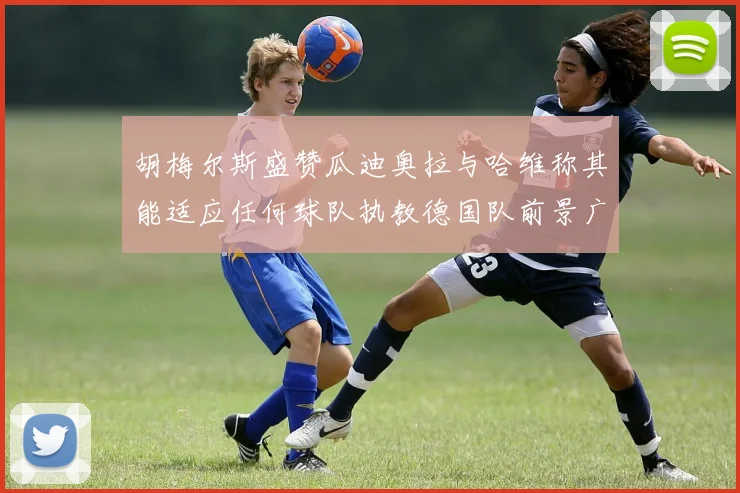 胡梅尔斯盛赞瓜迪奥拉与哈维称其能适应任何球队执教德国队前景广阔