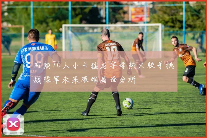布朗76人小卡猛龙字母热火联手挑战绿军未来艰难局面分析