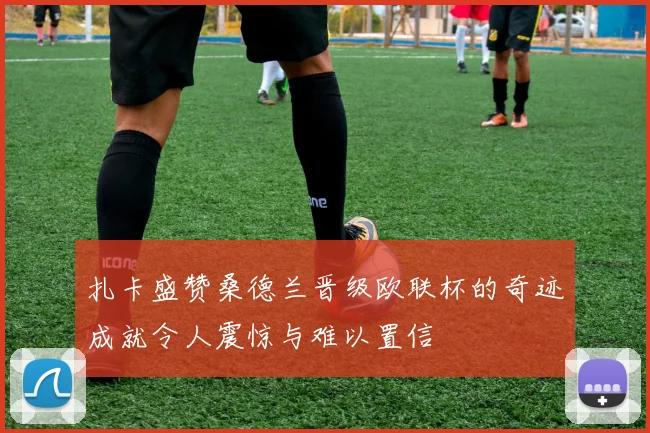 扎卡盛赞桑德兰晋级欧联杯的奇迹成就令人震惊与难以置信