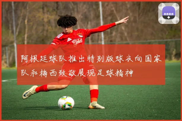 阿根廷球队推出特别版球衣向国家队和梅西致敬展现足球精神